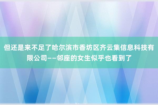 但还是来不足了哈尔滨市香坊区齐云集信息科技有限公司——邻座的女生似乎也看到了